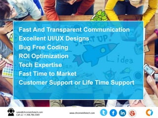 Fast And Transparent Communication
Excellent UI/UX Designs
Bug Free Coding
ROI Optimization
Tech Expertise
Fast Time to Market
Customer Support or Life Time Support
 