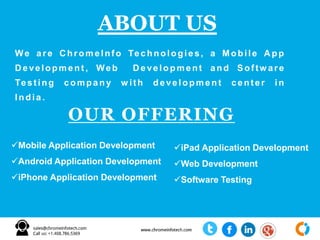 We are ChromeInfo Technologies, a Mobile A p p
D evelopm ent , Web D e velopment and Sof tw are
Test ing compan y w ith deve lopme n t center in
India .
ABOUT US
OUR OFFERING
Mobile Application Development
Android Application Development
iPhone Application Development
iPad Application Development
Web Development
Software Testing
 