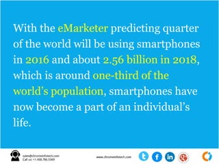 With the eMarketer predicting quarter
of the world will be using smartphones
in 2016 and about 2.56 billion in 2018,
which is around one-third of the
world’s population, smartphones have
now become a part of an individual’s
life.
 