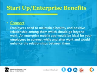 Start Up/Enterprise Benefits
• Connect
Employees need to maintain a healthy and positive
relationship among them which should go beyond
work. An enterprise mobile app would be ideal for your
employees to connect while and after work and would
enhance the relationships between them.
 
