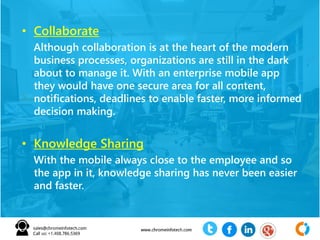 • Collaborate
Although collaboration is at the heart of the modern
business processes, organizations are still in the dark
about to manage it. With an enterprise mobile app
they would have one secure area for all content,
notifications, deadlines to enable faster, more informed
decision making.
• Knowledge Sharing
With the mobile always close to the employee and so
the app in it, knowledge sharing has never been easier
and faster.
 