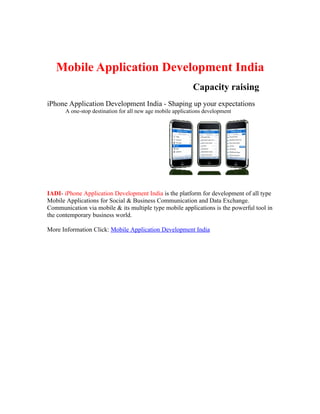 Mobile Application Development India
                                                            Capacity raising
iPhone Application Development India - Shaping up your expectations
       A one-stop destination for all new age mobile applications development




IADI- iPhone Application Development India is the platform for development of all type
Mobile Applications for Social & Business Communication and Data Exchange.
Communication via mobile & its multiple type mobile applications is the powerful tool in
the contemporary business world.

More Information Click: Mobile Application Development India
 