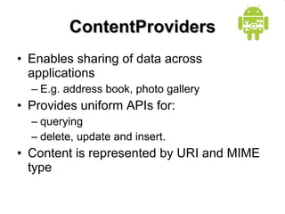ContentProviders Enables sharing of data across applications E.g. address book, photo gallery Provides uniform APIs for: querying delete, update and insert. Content is represented by URI and MIME type 