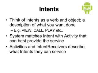 Intents Think of Intents as a verb and object; a description of what you want done E.g. VIEW, CALL, PLAY etc.. System matches Intent with Activity that can best provide the service Activities and IntentReceivers describe what Intents they can service 