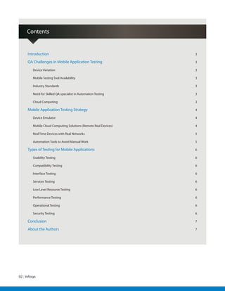02 | Infosys
Introduction	 3
QA Challenges in Mobile Application Testing	3
Device Variation	 3
Mobile Testing Tool Availability	 3
Industry Standards	 3
Need for Skilled QA specialist in Automation Testing	 3
Cloud Computing	 3
Mobile Application Testing Strategy	4
Device Emulator	 4
Mobile Cloud Computing Solutions (Remote Real Devices)	 4
Real Time Devices with Real Networks	 5
Automation Tools to Avoid Manual Work	 5
Types of Testing for Mobile Applications	6
Usability Testing	 6
Compatibility Testing	 6
Interface Testing	 6
Services Testing	 6
Low Level Resource Testing	 6
Performance Testing	 6
Operational Testing	 6
Security Testing	 6
Conclusion	 7
About the Authors	7
Contents
 