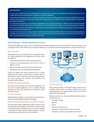 Infosys | 03
Introduction
QA Challenges in Mobile Application Testing
he goal of any application testing exercise is to understand the quality and performance of the features offered. There are, however, some
critical factors which make mobile testing a far greater challenge vis-à-vis desktop and web-based application testing. These factors are:
Device Variation
Mobile application testing is difficult due to compatibility issues
as a mobile application can be deployed across devices which
have different:
•	 Operating systems like iOS, Android, Windows, BB, etc.
•	 Versions of an operating system such as iOS 4.x, iOS 5.x,
BB4.x, 5.x, 6.x, etc.
•	 Manufacturers like Samsung, HTC, Nokia, Micromax, etc.
•	 Keypad type such as virtual keypad, hard keypad, etc.
Further, the quality team cannot guarantee that if a tested
application works well on a given device, it will work 100% on
another device even if it is from the same product family because
the screen resolution, CPU, Memory, OS optimization, and
hardware could be different.
Mobile Testing Tool Availability
The tools used for desktop and web-based applications do
not work for mobile application. Hence, a complex scripting
technique and new tool development is required for mobile
application testing.
Industry Standards
Mobile application testing must meet industry standards for an
application to be globally acceptable and popular.
Need for Skilled QA specialist in Automation Testing
The quality team needs a skilled QA specialist not only to assess
the automation tools available in the market for testing but also
to quickly identify user interface bugs as UI is critical in mobility.
A well-tested and fully functional mobile application could be
rejected by end users merely due to UI look and feel.
Cloud Computing
Cloud computing offers a web-based mobile environment on
simulators where testers can deploy, automate and test the
mobile application. This approach helps reduce the cost of the
project under development.
Following are the most common problems faced by testers in
cloud environment.
•	 Subscription model
•	 High cost
•	 Lock-in
•	 Internet connectivity issues
•	 Automation is image-based and time consuming
•	 Automation cannot be used outside the framework
In many ways, mobile testing is more challenging than testing based on desktop or Web applications. Mobile applications have a
smaller footprint on the virtual machine as opposed to a desktop application.
Today Android and IOS are the most successful mobile platforms. Most companies are preparing enterprise applications for various
mobile handset manufacturers with various flavors of the operating system on different screen sizes and hardware configuration
like keypad, trackballs, etc.
It is enormously challenging to verify enterprise applications across myriads of handsets with different screen sizes and operating
system flavors. Therefore, testing teams need to find better and more cost-effective solutions to avoid any compromise on quality.
This white paper describes QA challenges in mobile application testing and discusses mobile testing strategies, mobile testing types
and mobile testing automation tools.
In today’s business environment, many vendors are operating in the enterprise mobility market to ensure that any given application
is isolated, secure and performs well.This allows users and administrators to focus on preventing virus attacks, security issues, device
theft, and managing personal data and administration work.
 