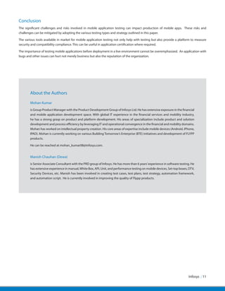 Conclusion
The significant challenges and risks involved in mobile application testing can impact production of mobile apps. These risks and
challenges can be mitigated by adopting the various testing types and strategy outlined in this paper.
The various tools available in market for mobile application testing not only help with testing but also provide a platform to measure
security and compatibility compliance. This can be useful in application certification where required.
The importance of testing mobile applications before deployment in a live environment cannot be overemphasized. An application with
bugs and other issues can hurt not merely business but also the reputation of the organization.
Infosys | 11
About the Authors
Mohan Kumar
is Group Product Manager with the Product Development Group of Infosys Ltd. He has extensive exposure in the financial
and mobile application development space. With global IT experience in the financial services and mobility industry,
he has a strong grasp on product and platform development. His areas of specialization include product and solution
development and process efficiency by leveraging IT and operational convergence in the financial and mobility domains.
Mohan has worked on intellectual property creation. His core areas of expertise include mobile devices (Android, iPhone,
IPAD). Mohan is currently working on various Building Tomorrow’s Enterprise (BTE) initiatives and development of FLYPP
products.
He can be reached at mohan_kumar08@infosys.com.
Manish Chauhan (Dewa)
is Senior Associate Consultant with the PRD group of Infosys. He has more than 6 years’experience in software testing. He
has extensive experience in manual,White Box, API, Unit, and performance testing on mobile devices, Set-top boxes, DTV,
Security Devices, etc. Manish has been involved in creating test cases, test plans, test strategy, automation framework,
and automation script.  He is currently involved in improving the quality of Flypp products.
 