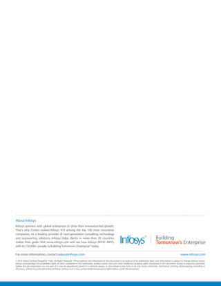 © 2013 Infosys Limited, Bangalore, India. All Rights Reserved. Infosys believes the information in this document is accurate as of its publication date; such information is subject to change without notice.
Infosys acknowledges the proprietary rights of other companies to the trademarks, product names and such other intellectual property rights mentioned in this document. Except as expressly permitted,
neither this documentation nor any part of it may be reproduced, stored in a retrieval system, or transmitted in any form or by any means, electronic, mechanical, printing, photocopying, recording or
otherwise, without the prior permission of Infosys Limited and/ or any named intellectual property rights holders under this document.
About Infosys
Infosys partners with global enterprises to drive their innovation-led growth.
That's why Forbes ranked Infosys #19 among the top 100 most innovative
companies. As a leading provider of next-generation consulting, technology
and outsourcing solutions, Infosys helps clients in more than 30 countries
realize their goals. Visit www.infosys.com and see how Infosys (NYSE: INFY),
with its 150,000+ people, is Building Tomorrow's Enterprise® today.
For more information, contact askus@infosys.com www.infosys.com
 