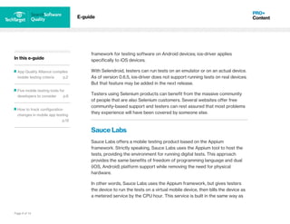 Page 9 of 14
In this e-guide
App Quality Alliance compiles
mobile testing criteria p.2
Five mobile testing tools for
developers to consider p.6
How to track configuration
changes in mobile app testing
p.12
E-guide
framework for testing software on Android devices; ios-driver applies
specifically to iOS devices.
With Selendroid, testers can run tests on an emulator or on an actual device.
As of version 0.6.5, ios-driver does not support running tests on real devices.
But that feature may be added in the next release.
Testers using Selenium products can benefit from the massive community
of people that are also Selenium customers. Several websites offer free
community-based support and testers can rest assured that most problems
they experience will have been covered by someone else.
Sauce Labs
Sauce Labs offers a mobile testing product based on the Appium
framework. Strictly speaking, Sauce Labs uses the Appium tool to host the
tests, providing the environment for running digital tests. This approach
provides the same benefits of freedom of programming language and dual
(iOS, Android) platform support while removing the need for physical
hardware.
In other words, Sauce Labs uses the Appium framework, but gives testers
the device to run the tests on a virtual mobile device, then bills the device as
a metered service by the CPU hour. This service is built in the same way as
 