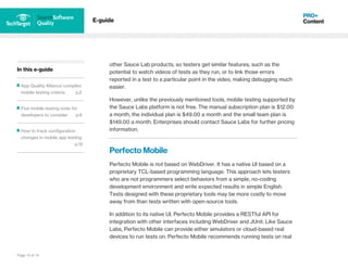 Page 10 of 14
In this e-guide
App Quality Alliance compiles
mobile testing criteria p.2
Five mobile testing tools for
developers to consider p.6
How to track configuration
changes in mobile app testing
p.12
E-guide
other Sauce Lab products, so testers get similar features, such as the
potential to watch videos of tests as they run, or to link those errors
reported in a test to a particular point in the video, making debugging much
easier.
However, unlike the previously mentioned tools, mobile testing supported by
the Sauce Labs platform is not free. The manual subscription plan is $12.00
a month, the individual plan is $49.00 a month and the small team plan is
$149.00 a month. Enterprises should contact Sauce Labs for further pricing
information.
Perfecto Mobile
Perfecto Mobile is not based on WebDriver. It has a native UI based on a
proprietary TCL-based programming language. This approach lets testers
who are not programmers select behaviors from a simple, no-coding
development environment and write expected results in simple English.
Tests designed with these proprietary tools may be more costly to move
away from than tests written with open-source tools.
In addition to its native UI, Perfecto Mobile provides a RESTful API for
integration with other interfaces including WebDriver and JUnit. Like Sauce
Labs, Perfecto Mobile can provide either simulators or cloud-based real
devices to run tests on. Perfecto Mobile recommends running tests on real
 