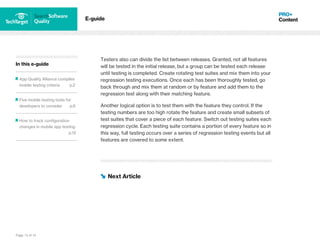 Page 13 of 14
In this e-guide
App Quality Alliance compiles
mobile testing criteria p.2
Five mobile testing tools for
developers to consider p.6
How to track configuration
changes in mobile app testing
p.12
E-guide
Testers also can divide the list between releases. Granted, not all features
will be tested in the initial release, but a group can be tested each release
until testing is completed. Create rotating test suites and mix them into your
regression testing executions. Once each has been thoroughly tested, go
back through and mix them at random or by feature and add them to the
regression test along with their matching feature.
Another logical option is to test them with the feature they control. If the
testing numbers are too high rotate the feature and create small subsets of
test suites that cover a piece of each feature. Switch out testing suites each
regression cycle. Each testing suite contains a portion of every feature so in
this way, full testing occurs over a series of regression testing events but all
features are covered to some extent.
Next Article
 
