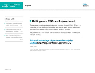 Page 14 of 14
In this e-guide
App Quality Alliance compiles
mobile testing criteria p.2
Five mobile testing tools for
developers to consider p.6
How to track configuration
changes in mobile app testing
p.12
E-guide
Getting more PRO+ exclusive content
This e-guide is made available to you, our member, through PRO+ Offers—a
collection of free publications, training and special opportunities specifically
gathered from our partners and across our network of sites.
PRO+ Offers is a free benefit only available to members of the TechTarget
network of sites.
Take full advantage of your membership by
visiting http://pro.techtarget.com/ProLP/
Images; Fotalia
© 2015 TechTarget. No part of this publication may be transmitted or reproduced in any form or by any means without
written permission from the publisher.
 