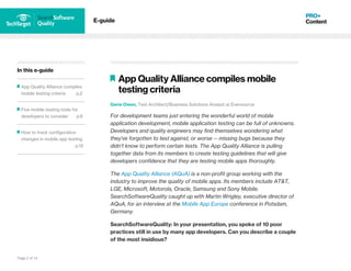 Page 2 of 14
In this e-guide
App Quality Alliance compiles
mobile testing criteria p.2
Five mobile testing tools for
developers to consider p.6
How to track configuration
changes in mobile app testing
p.12
E-guide
App Quality Alliance compiles mobile
testing criteria
Gerie Owen, Test Architect/Business Solutions Analyst at Eversource
For development teams just entering the wonderful world of mobile
application development, mobile application testing can be full of unknowns.
Developers and quality engineers may find themselves wondering what
they've forgotten to test against, or worse -- missing bugs because they
didn't know to perform certain tests. The App Quality Alliance is pulling
together data from its members to create testing guidelines that will give
developers confidence that they are testing mobile apps thoroughly.
The App Quality Alliance (AQuA) is a non-profit group working with the
industry to improve the quality of mobile apps. Its members include AT&T,
LGE, Microsoft, Motorola, Oracle, Samsung and Sony Mobile.
SearchSoftwareQuality caught up with Martin Wrigley, executive director of
AQuA, for an interview at the Mobile App Europe conference in Potsdam,
Germany.
SearchSoftwareQuality: In your presentation, you spoke of 10 poor
practices still in use by many app developers. Can you describe a couple
of the most insidious?
 