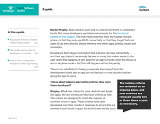 Page 3 of 14
In this e-guide
App Quality Alliance compiles
mobile testing criteria p.2
Five mobile testing tools for
developers to consider p.6
How to track configuration
changes in mobile app testing
p.12
E-guide
Martin Wrigley: Apps need to work well in a real environment, in customers'
hands. But many developers use ideal environments for the functional
testing of their [apps]. This may mean that they have the fastest, newest
phone, or that they only use Wi-Fi connectivity, or that they forget that real
users fill up their phones' device memory with other apps, photos, music and
messages.
Developers don't always remember that a device can lose connectivity --
and their app doesn't necessarily behave in a way that makes sense to the
user when that happens. It isn't good for an app to freeze when the device is
set on airplane mode -- but that still happens all too frequently.
There is no substitute for having a separate team (apart from the
development team) test an app on real devices in a real situation before
giving the app to users.
Tell us about AQuA's app testing criteria. How were
these developed?
Wrigley: AQuA has criteria for Java, Android and Apple
iOS apps. We are working on Microsoft criteria as well.
The criteria are designed to catch the majority of
common errors in apps. These criteria have been
developed over time, mostly in response to errors that our
members have found in apps. As we find new trends, such
The testing criteria
are reviewed on an
ongoing basis, and
new versions are
released usually two
or three times a year,
as necessary.
 