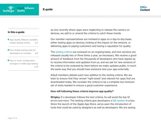 Page 4 of 14
In this e-guide
App Quality Alliance compiles
mobile testing criteria p.2
Five mobile testing tools for
developers to consider p.6
How to track configuration
changes in mobile app testing
p.12
E-guide
as one recently where apps were neglecting to release the camera on
devices, we add to or amend the criteria to catch these trends.
Our member representatives are involved in apps on a day-to-day basis,
either testing apps on devices, looking at the impact on the network, or
delivering apps to paying customers and having a reputation for quality.
The testing criteria are reviewed on an ongoing basis, and new versions are
released usually two or three times a year, as necessary. We receive a good
amount of feedback from the thousands of developers who have signed up
to receive information and updates from us, and we ask for new versions of
the criteria to be reviewed by them before we make updates public, in much
the same way that you should have someone test your app externally.
AQuA members debate each new addition to the testing criteria. We are
keen to ensure that they remain "right-sized" and relevant for apps that are
downloaded today. We consider the criteria to be a complete but minimum
set of tests needed to ensure a good customer experience.
How will following these criteria improve app quality?
Wrigley: If a developer follows the test criteria, he will avoid the top 10
errors and more. The testing criteria give developers a QA system in a box.
Since the launch of the Apple App Store, we've seen the introduction of
tools that could be used by designers as well as developers. We are seeing
 