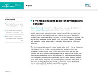 Page 6 of 14
In this e-guide
App Quality Alliance compiles
mobile testing criteria p.2
Five mobile testing tools for
developers to consider p.6
How to track configuration
changes in mobile app testing
p.12
E-guide
Five mobile testing tools for developers to
consider
Matthew Heusser, Consultant, Writer and Change Agent focusing on Quality Software
Delivery and Justin Rohrman, Consulting Software Tester and Writer
Mobile testing tools are experiencing a growth spurt. New products and
services emerge nearly every day, and the time and energy needed to
evaluate them may make all the free trials in the world seem not so free. This
article looks at several mobile testing tools, listing their benefits, features
and tradeoffs to help testers and IT managers make smarter investment
decisions.
The first major challenge with mobile testing is the host -- that is, the device
the tests will run on. Unlike a laptop or desktop, where the tests are
developed and run on the same device, automated tests are typically
planned and programmed on a laptop and run on some mobile device that
may be plugged into the laptop and emulated. Or the mobile device might
run somewhere else and be connected to the test driver over the Internet.
Most large testing programs require testing on a handful, if not dozens, of
machines, making physical plug-and-play untenable. These challenges
should receive special attention when reviewing tools.
 