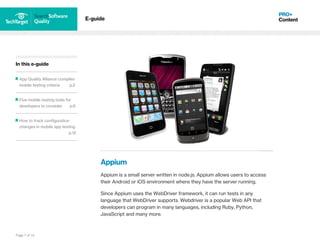 Page 7 of 14
In this e-guide
App Quality Alliance compiles
mobile testing criteria p.2
Five mobile testing tools for
developers to consider p.6
How to track configuration
changes in mobile app testing
p.12
E-guide
Appium
Appium is a small server written in node.js. Appium allows users to access
their Android or iOS environment where they have the server running.
Since Appium uses the WebDriver framework, it can run tests in any
language that WebDriver supports. Webdriver is a popular Web API that
developers can program in many languages, including Ruby, Python,
JavaScript and many more.
 