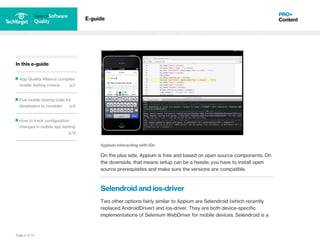 Page 8 of 14
In this e-guide
App Quality Alliance compiles
mobile testing criteria p.2
Five mobile testing tools for
developers to consider p.6
How to track configuration
changes in mobile app testing
p.12
E-guide
Appium interacting with iOs
On the plus side, Appium is free and based on open source components. On
the downside, that means setup can be a hassle; you have to install open
source prerequisites and make sure the versions are compatible.
Selendroid and ios-driver
Two other options fairly similar to Appium are Selendroid (which recently
replaced AndroidDriver) and ios-driver. They are both device-specific
implementations of Selenium WebDriver for mobile devices. Selendroid is a
 