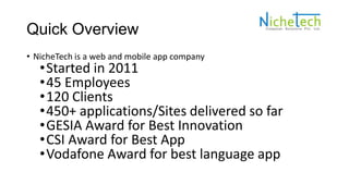 Quick Overview
• NicheTech is a web and mobile app company
•Started in 2011
•45 Employees
•120 Clients
•450+ applications/Sites delivered so far
•GESIA Award for Best Innovation
•CSI Award for Best App
•Vodafone Award for best language app
 