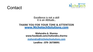 Contact
Excellence is not a skill
it is an Attitude..
THANK YOU FOR YOUR TIME & ATTENTION
www.NichetechSolutions.com
Mahendra A. Sharma
www.Facebook.com/mahendra.sharma
mahendra@nichetechsolutions.com
Landline : 079- 26730091
 