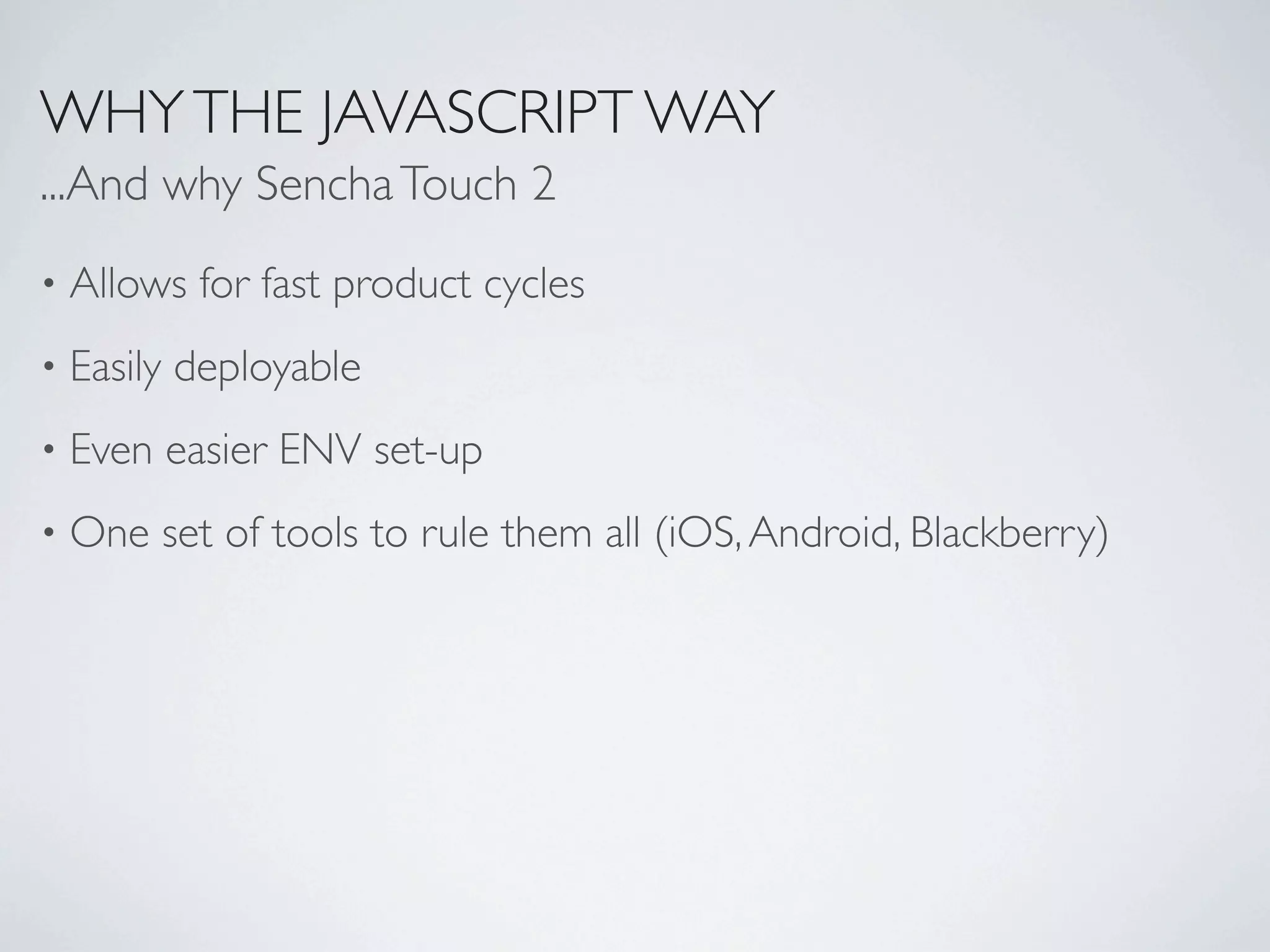 WHY THE JAVASCRIPT WAY
...And why Sencha Touch 2
•   Allows for fast product cycles
•   Easily deployable
•   Even easier ENV set-up
•   One set of tools to rule them all (iOS, Android, Blackberry)
 