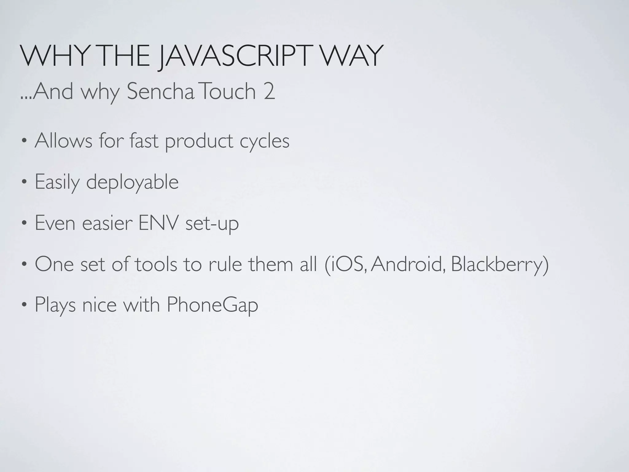 WHY THE JAVASCRIPT WAY
...And why Sencha Touch 2
•   Allows for fast product cycles
•   Easily deployable
•   Even easier ENV set-up
•   One set of tools to rule them all (iOS, Android, Blackberry)
•   Plays nice with PhoneGap
 
