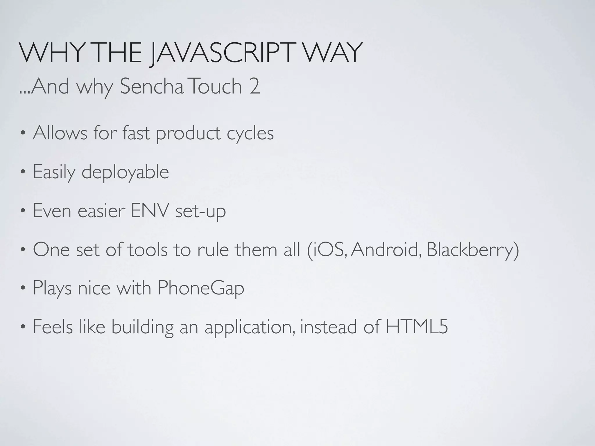 WHY THE JAVASCRIPT WAY
...And why Sencha Touch 2
•   Allows for fast product cycles
•   Easily deployable
•   Even easier ENV set-up
•   One set of tools to rule them all (iOS, Android, Blackberry)
•   Plays nice with PhoneGap
•   Feels like building an application, instead of HTML5
 