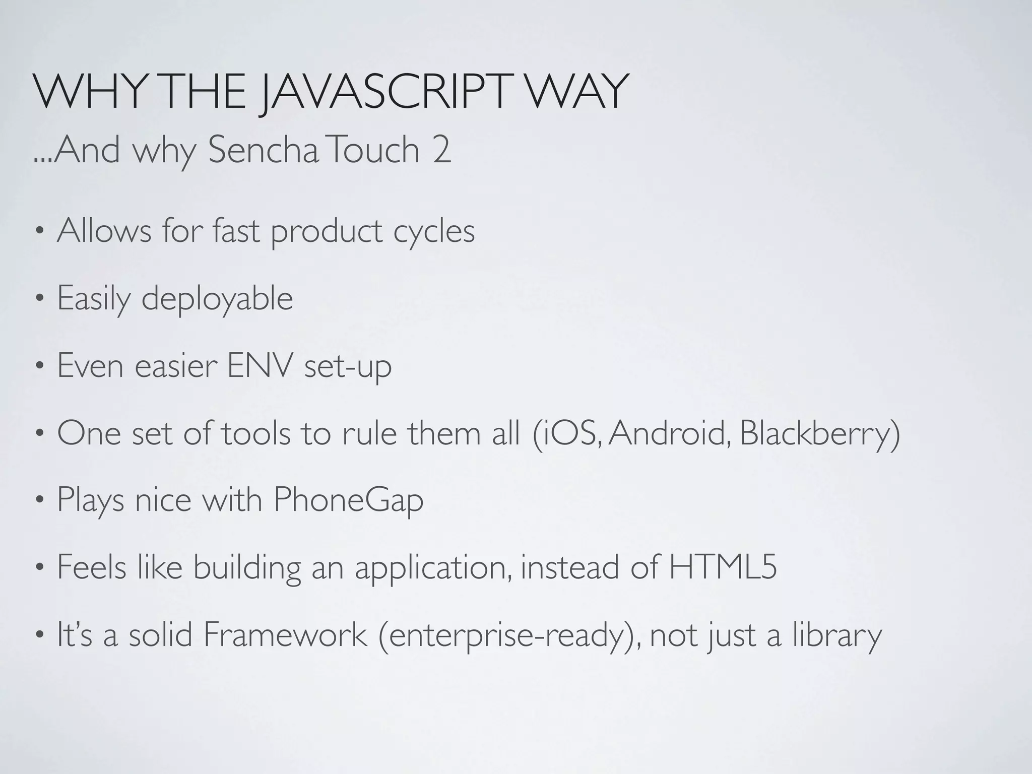WHY THE JAVASCRIPT WAY
...And why Sencha Touch 2
•   Allows for fast product cycles
•   Easily deployable
•   Even easier ENV set-up
•   One set of tools to rule them all (iOS, Android, Blackberry)
•   Plays nice with PhoneGap
•   Feels like building an application, instead of HTML5
•   It’s a solid Framework (enterprise-ready), not just a library
 