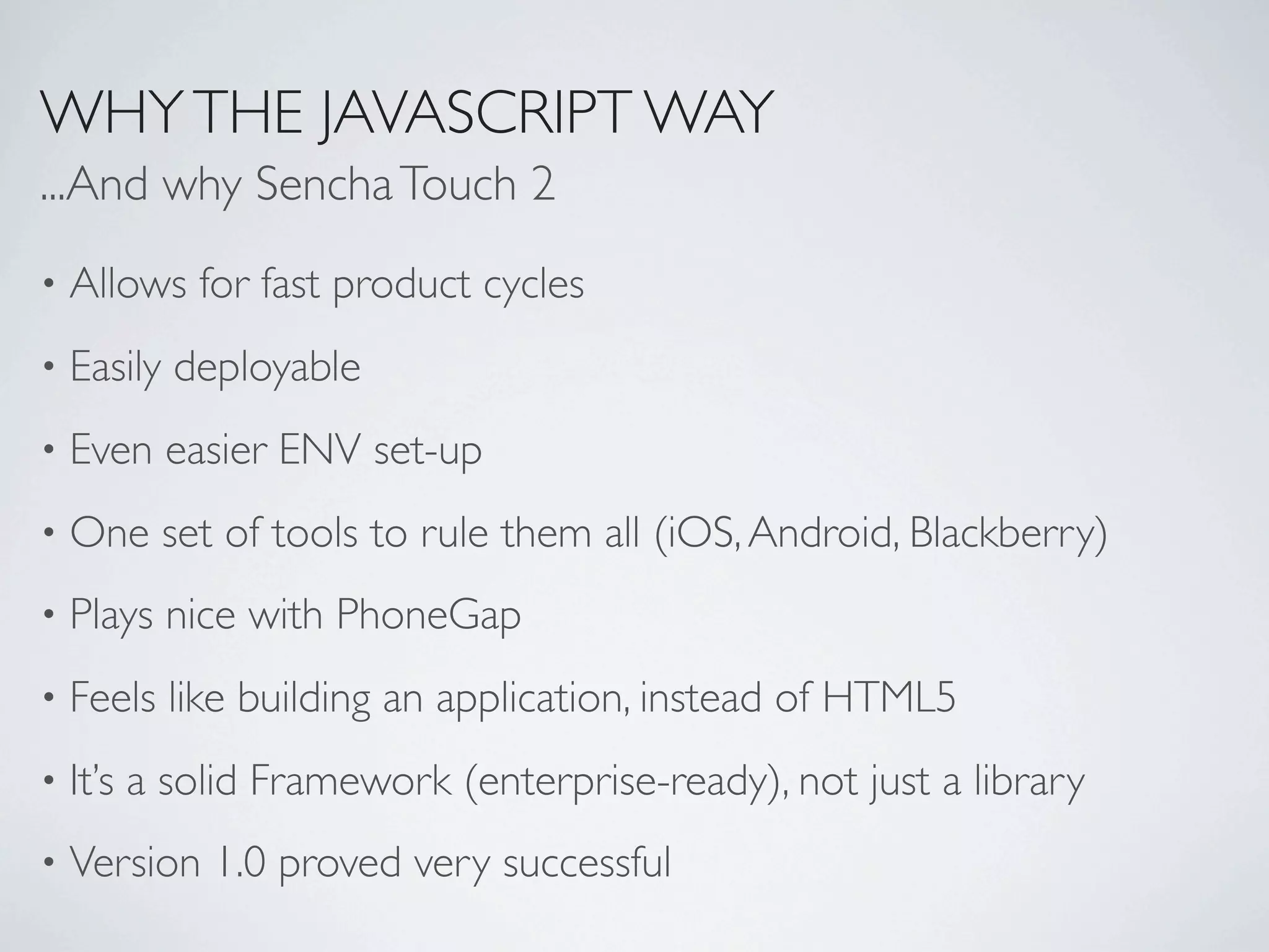 WHY THE JAVASCRIPT WAY
...And why Sencha Touch 2
•   Allows for fast product cycles
•   Easily deployable
•   Even easier ENV set-up
•   One set of tools to rule them all (iOS, Android, Blackberry)
•   Plays nice with PhoneGap
•   Feels like building an application, instead of HTML5
•   It’s a solid Framework (enterprise-ready), not just a library
•   Version 1.0 proved very successful
 