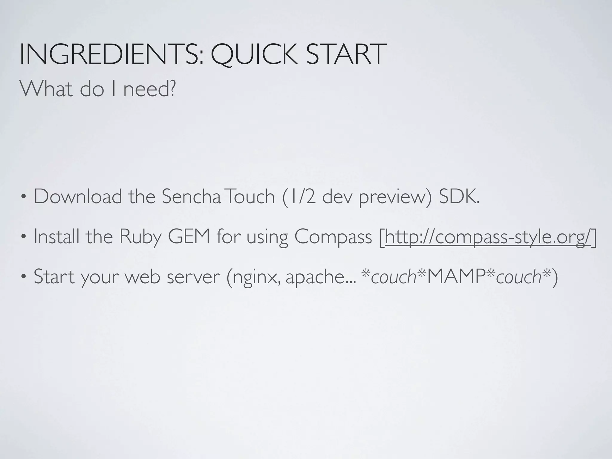 INGREDIENTS: QUICK START
What do I need?



•   Download the Sencha Touch (1/2 dev preview) SDK.
•   Install the Ruby GEM for using Compass [http://compass-style.org/]
•   Start your web server (nginx, apache... *couch*MAMP*couch*)
 