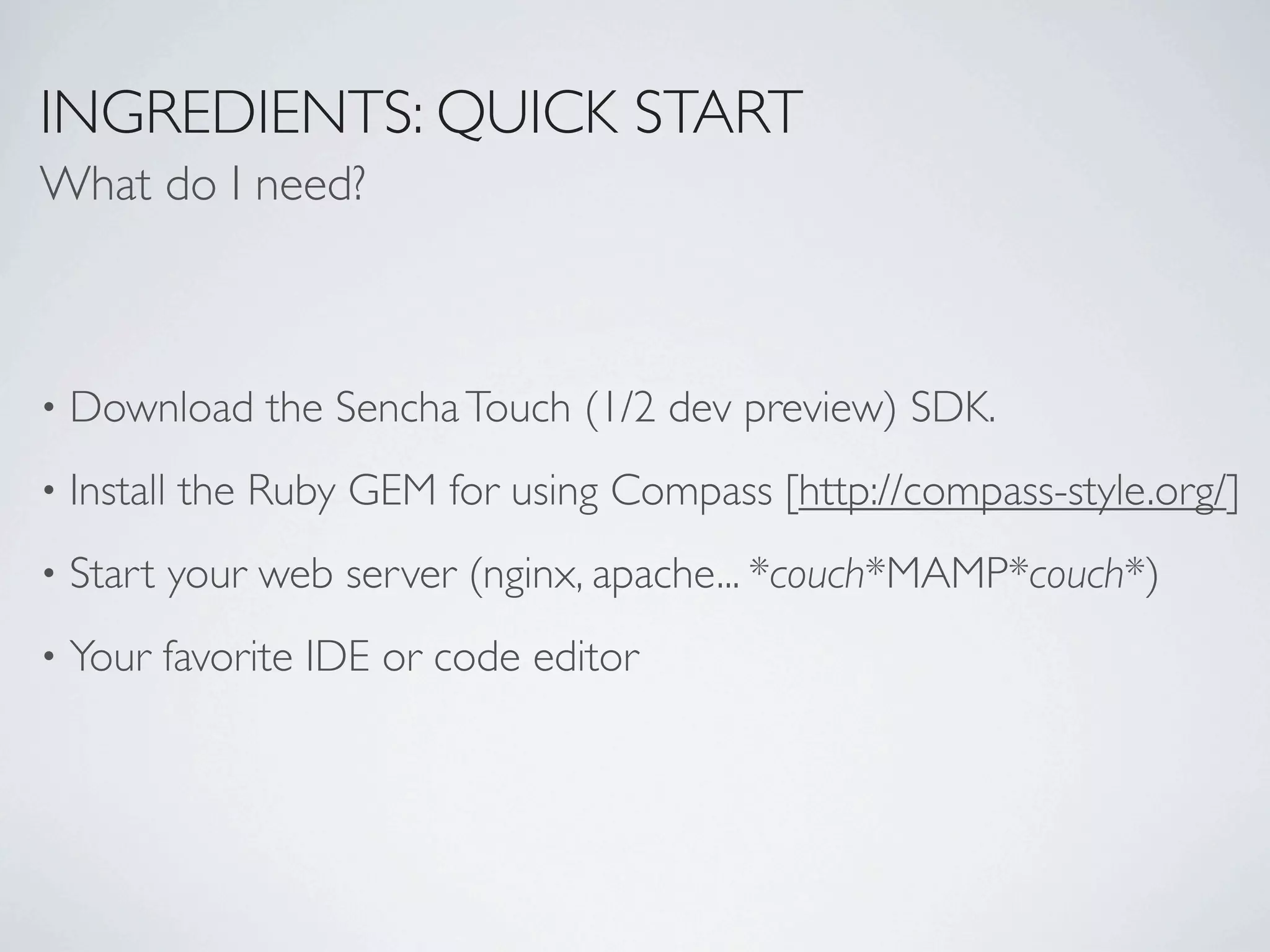 INGREDIENTS: QUICK START
What do I need?



•   Download the Sencha Touch (1/2 dev preview) SDK.
•   Install the Ruby GEM for using Compass [http://compass-style.org/]
•   Start your web server (nginx, apache... *couch*MAMP*couch*)
•   Your favorite IDE or code editor
 