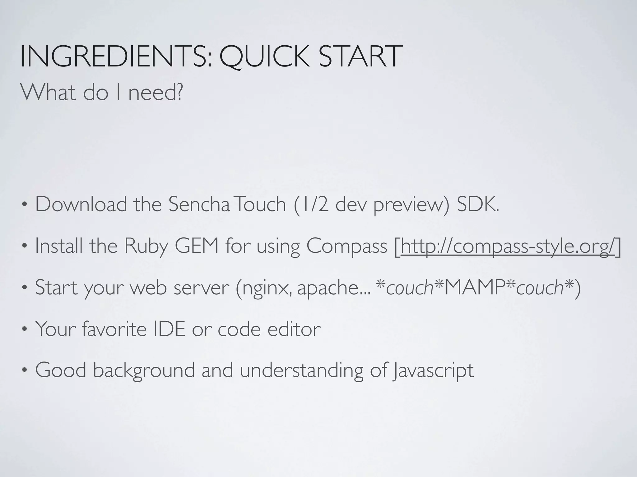INGREDIENTS: QUICK START
What do I need?



•   Download the Sencha Touch (1/2 dev preview) SDK.
•   Install the Ruby GEM for using Compass [http://compass-style.org/]
•   Start your web server (nginx, apache... *couch*MAMP*couch*)
•   Your favorite IDE or code editor
•   Good background and understanding of Javascript
 