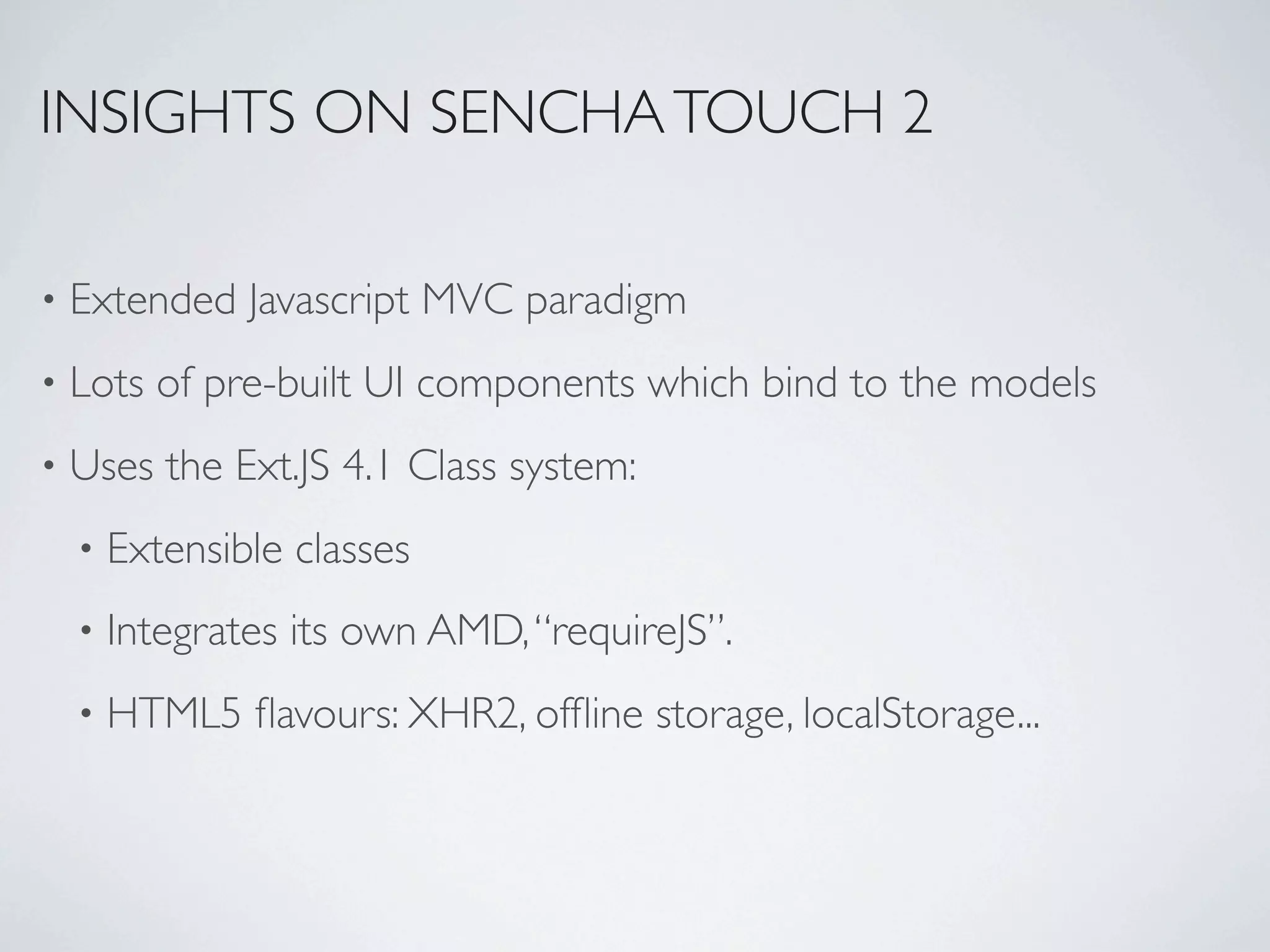 INSIGHTS ON SENCHA TOUCH 2

•   Extended Javascript MVC paradigm
•   Lots of pre-built UI components which bind to the models
•   Uses the Ext.JS 4.1 Class system:
    •   Extensible classes
    •   Integrates its own AMD, “requireJS”.
    •   HTML5 ﬂavours: XHR2, ofﬂine storage, localStorage...
 