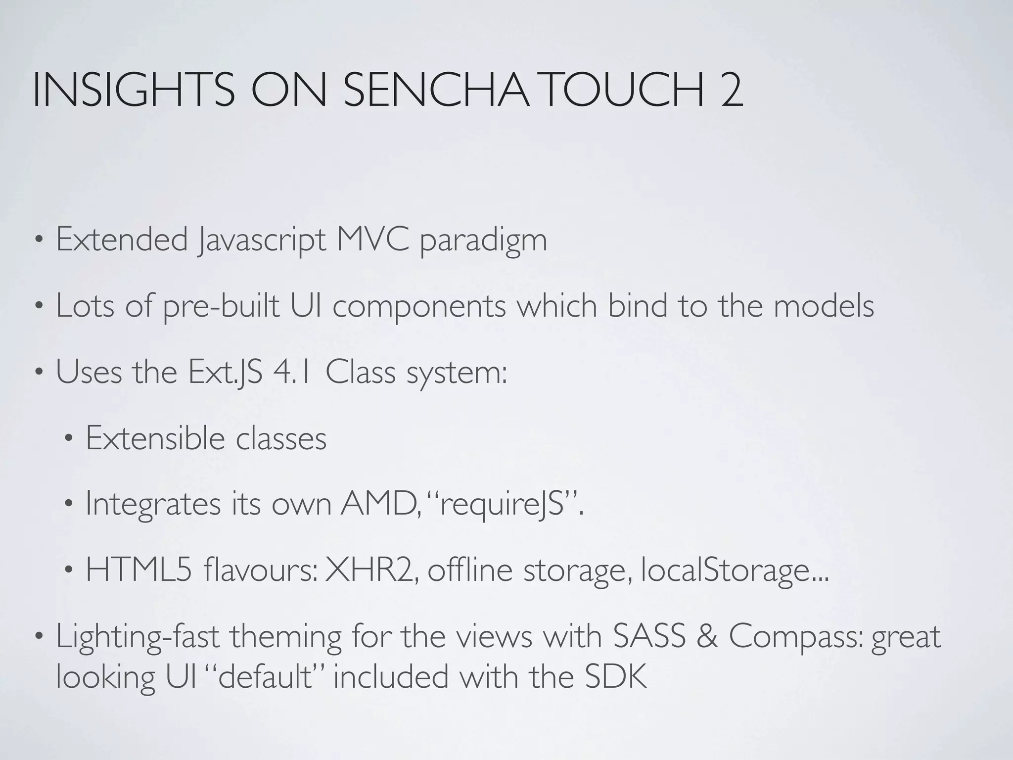 INSIGHTS ON SENCHA TOUCH 2

•   Extended Javascript MVC paradigm
•   Lots of pre-built UI components which bind to the models
•   Uses the Ext.JS 4.1 Class system:
    •   Extensible classes
    •   Integrates its own AMD, “requireJS”.
    •   HTML5 ﬂavours: XHR2, ofﬂine storage, localStorage...
•   Lighting-fast theming for the views with SASS & Compass: great
    looking UI “default” included with the SDK
 