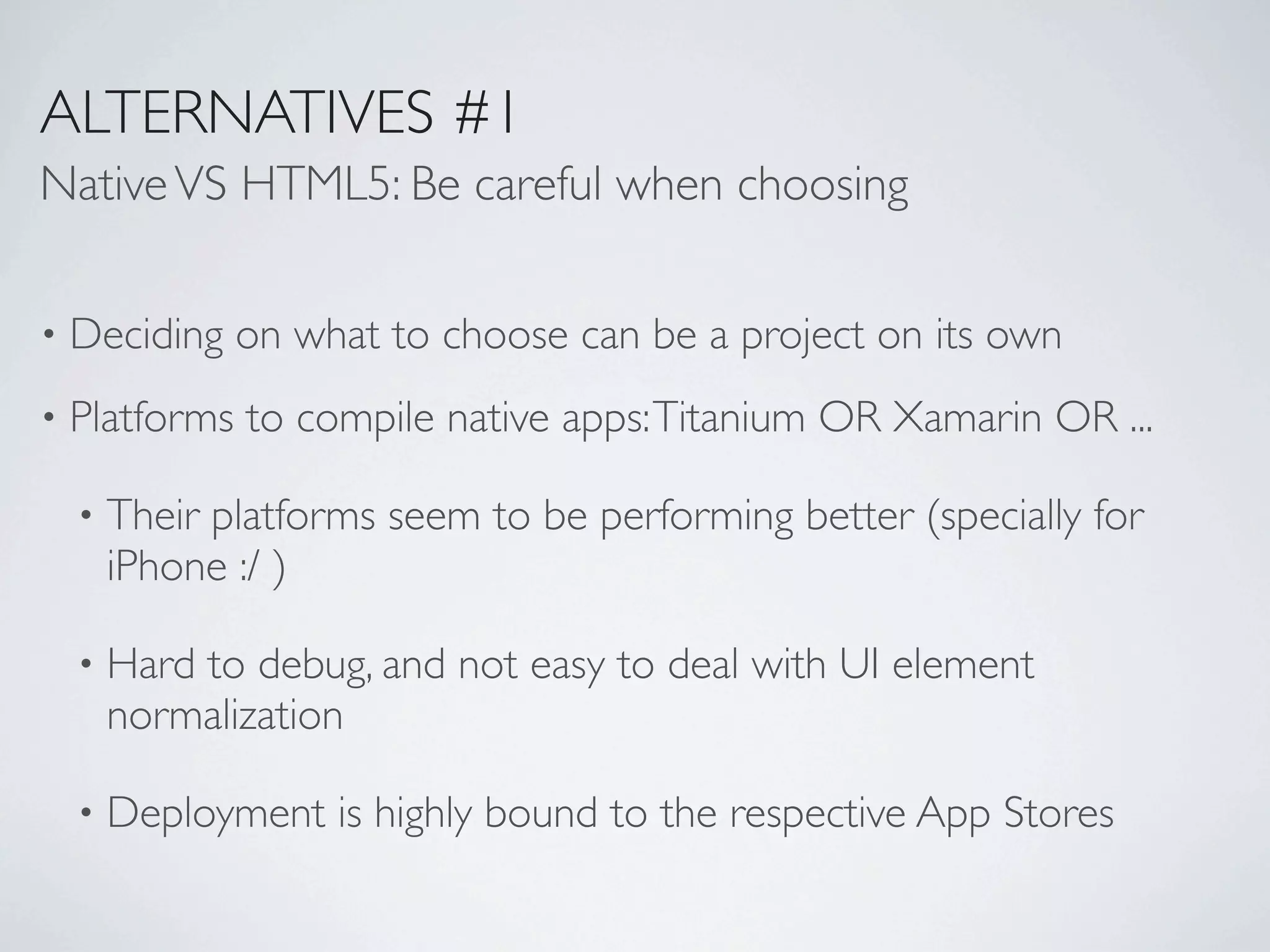ALTERNATIVES #1
Native VS HTML5: Be careful when choosing

•   Deciding on what to choose can be a project on its own
•   Platforms to compile native apps: Titanium OR Xamarin OR ...

    •   Their platforms seem to be performing better (specially for
        iPhone :/ )

    •   Hard to debug, and not easy to deal with UI element
        normalization

    •   Deployment is highly bound to the respective App Stores
 