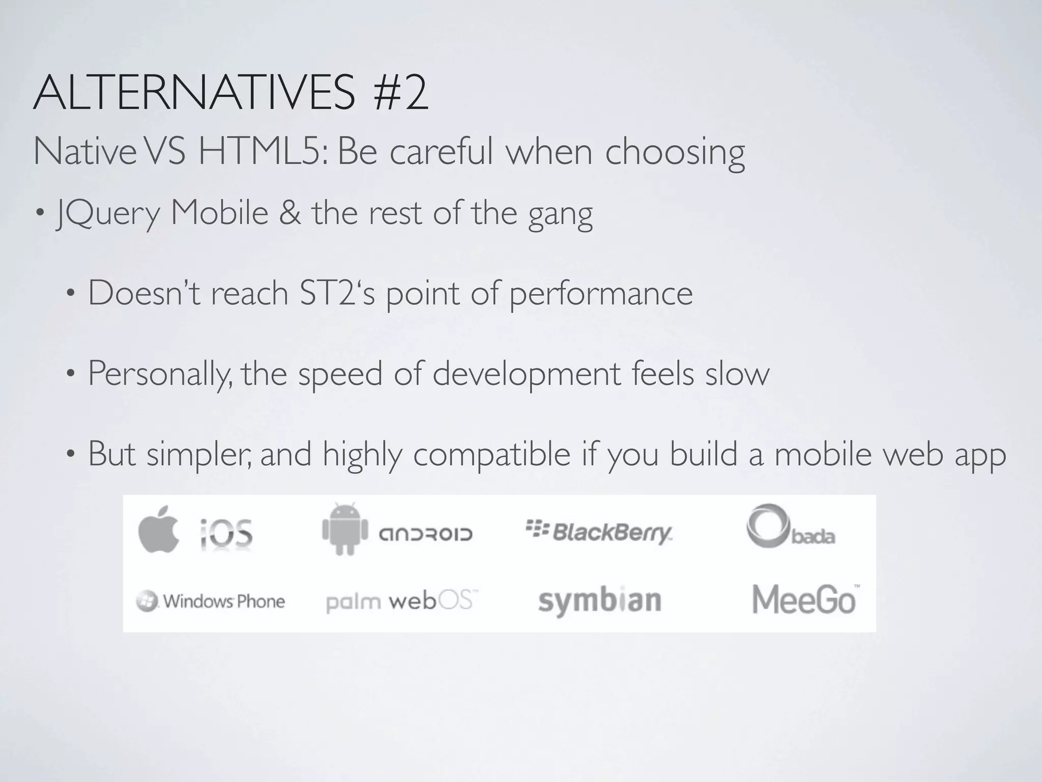 ALTERNATIVES #2
Native VS HTML5: Be careful when choosing
•   JQuery Mobile & the rest of the gang

    •   Doesn’t reach ST2‘s point of performance

    •   Personally, the speed of development feels slow

    •   But simpler, and highly compatible if you build a mobile web app
 