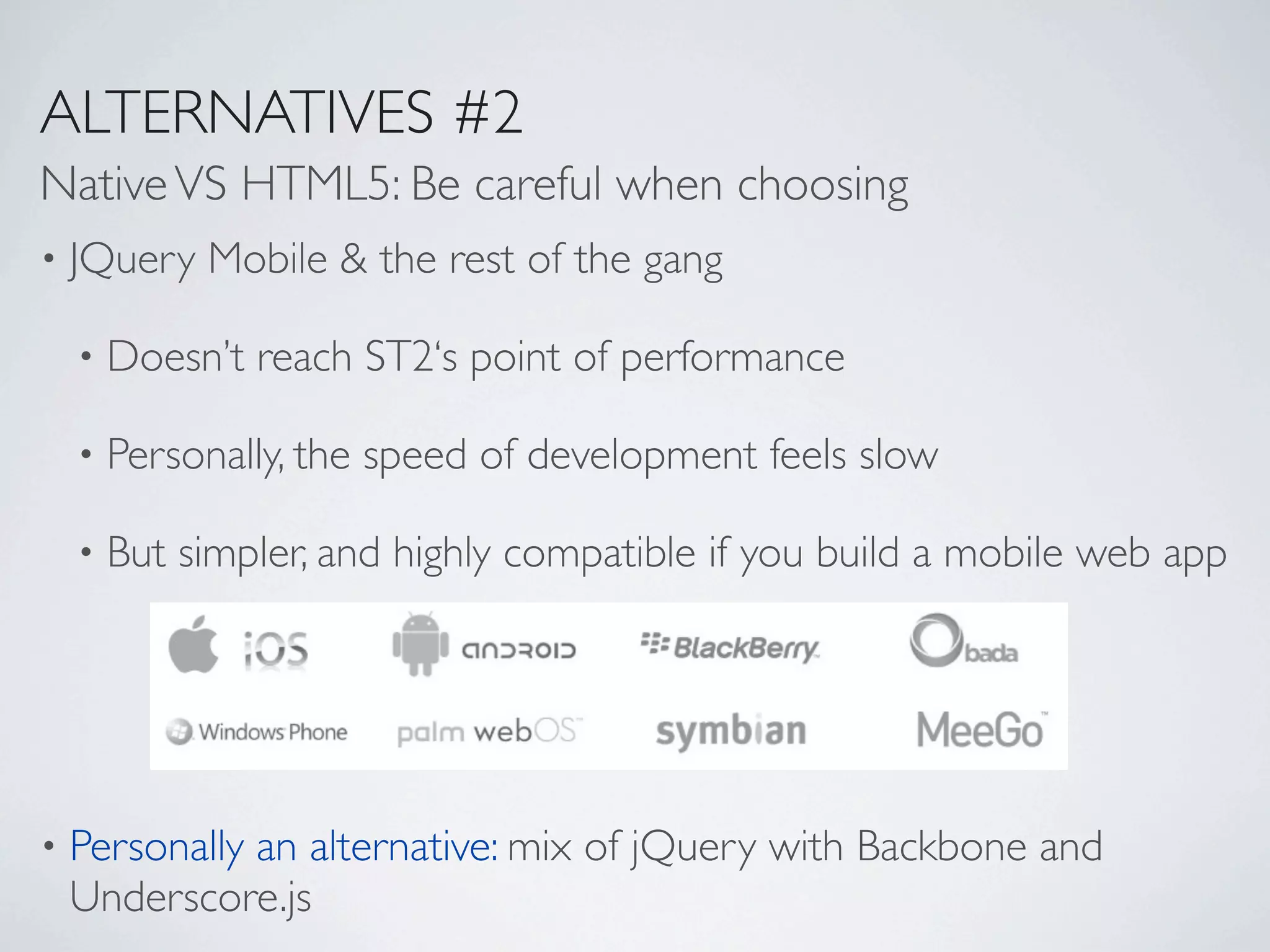 ALTERNATIVES #2
Native VS HTML5: Be careful when choosing
•   JQuery Mobile & the rest of the gang

    •   Doesn’t reach ST2‘s point of performance

    •   Personally, the speed of development feels slow

    •   But simpler, and highly compatible if you build a mobile web app




•   Personally an alternative: mix of jQuery with Backbone and
    Underscore.js
 