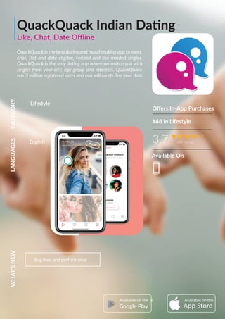 QuackQuack Indian Dating
QuackQuack is the best dating and matchmaking app to meet,
chat, ﬂirt and date eligible, veriﬁed and like minded singles.
QuackQuack is the only dating app where we match you with
singles from your city, age group and interests. QuackQuack
has 3 million registered users and you will surely ﬁnd your date
Oﬀers In-App Purchases
3.7 209 Ratings
CATEGORYLANGUAGESWHAT'SNEW
Bug ﬁxes and performance
Lifestyle
#48 in Lifestyle
AvailableAvailable
Google Play
English
Available On
Like, Chat, Date Oﬄine
 