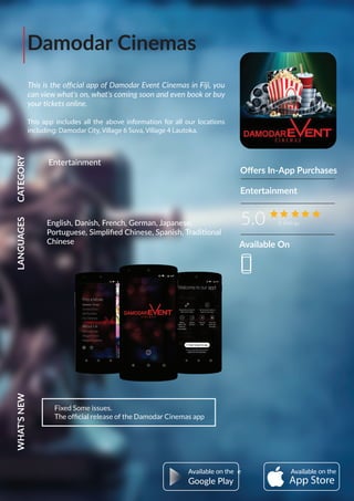 Damodar Cinemas
This is the oﬃcial app of Damodar Event Cinemas in Fiji, you
can view what's on, what's coming soon and even book or buy
your tickets online.
This app includes all the above information for all our locations
including: Damodar City, Village 6 Suva, Village 4 Lautoka.
Oﬀers In-App Purchases
5.0 8 Ratings
CATEGORYLANGUAGESWHAT'SNEW
Fixed Some issues.
The ofﬁcial release of the Damodar Cinemas app
Entertainment
Entertainment
AvailableAvailable
Google Play
English, Danish, French, German, Japanese,
Portuguese, Simpliﬁed Chinese, Spanish, Traditional
Chinese Available On
 