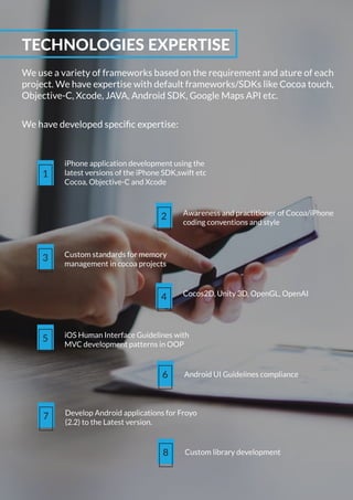 We use a variety of frameworks based on the requirement and ature of each
project. We have expertise with default frameworks/SDKs like Cocoa touch,
Objective-C, Xcode, JAVA, Android SDK, Google Maps API etc.
TECHNOLOGIES EXPERTISE
We have developed speciﬁc expertise:
1
iPhone application development using the
latest versions of the iPhone SDK,swift etc
Cocoa, Objective-C and Xcode
2 Awareness and practitioner of Cocoa/iPhone
coding conventions and style
3 Custom standards for memory
management in cocoa projects
4 Cocos2D, Unity 3D, OpenGL, OpenAI
5 iOS Human Interface Guidelines with
MVC development patterns in OOP
6 Android UI Guidelines compliance
8 Custom library development
7 Develop Android applications for Froyo
(2.2) to the Latest version.
 