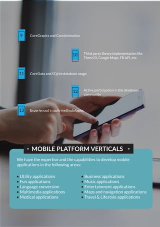 9 CoreGrapics and CoreAnimation
10 Third party library implementation like
Three20, Google Maps, FB API, etc.
11 CoreData and SQLite database usage
12 Active participation in the developer
community
13 Experienced in agile methodologies
MOBILE PLATFORM VERTICALS
We have the expertise and the capabilities to develop mobile
applications in the following areas:
• Utility applications
• Fun applications
• Language conversion
• Multimedia applications
• Medical applications
• Business applications
• Music applications
• Entertainment applications
• Maps and navigation applications
• Travel & Lifestyle applications
 