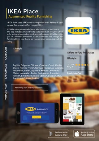 IKEA Place
IKEA Place uses ARKit and is compatible with iPhone 6s and
newer. See below for iPad compatibility.
IKEA Place lets you virtually 'place' IKEA products in your space.
The app includes 3D and true-to-scale models of everything from
sofas and armchairs to footstools and coffee tables. IKEA Place gives
you an accurate impression of the furniture’s size, design and
functionality in your home so you can stop wondering and start
doing.
Oﬀers In-App Purchases
Augmented Reality Furnishing
4.7 3K Ratings
CATEGORYLANGUAGESWHAT'SNEW
Minor bug ﬁxes and improvements.
Lifestyle
Lifestyle
AvailableAvailable
Google Play
English, Bulgarian, Chinese, Croatian, Czech, Danish,
Dutch, Finnish, French, German, Hungarian, Icelandic,
Indonesian, Italian, Japanese, Korean, Lithuanian,
Malay, Norwegian, Polish, Portuguese, Romanian,
Russian, Simpliﬁed Chinese, Spanish, Swedish, Thai,
Traditional Chinese, Turkish
Available On
 