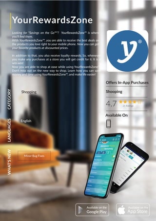 YourRewardsZone
Looking for "Savings on the Go™"? YourRewardsZone™ is where
you'll ﬁnd them.
With YourRewardsZone™, you are able to receive the best deals on
the products you love right to your mobile phone. Now you can get
your favorite products at discounted prices.
In addition to that, you also receive loyalty rewards. So, whenever
you make any purchases at a store you will get credit for it. It is a
win-win!
Now you are able to shop at ease while using YourRewardsZone™.
Don’t miss out on the new way to shop. Learn how you can save
money and time using YourRewardsZone™, and make life easier!
Oﬀers In-App Purchases
4.7 21 Ratings
CATEGORYLANGUAGESWHAT'SNEW
Minor Bug Fixes
Shopping Shooping
AvailableAvailable
Google Play
English
Available On
 