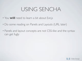USING SENCHA
• You   will need to learn a bit about Ext.js

• Do    some reading on Panels and Layouts (URL later)

• Panelsand layout concepts are not CSS-like and the syntax
 can get fugly
 