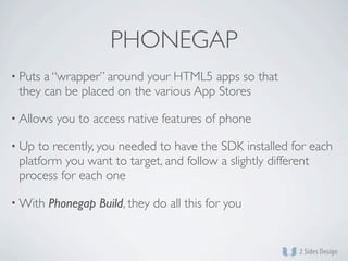 PHONEGAP
• Putsa “wrapper” around your HTML5 apps so that
 they can be placed on the various App Stores

• Allows   you to access native features of phone

• Up to recently, you needed to have the SDK installed for each
 platform you want to target, and follow a slightly different
 process for each one

• With   Phonegap Build, they do all this for you
 