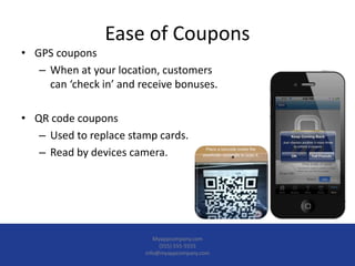 Ease of Coupons
• GPS coupons
– When at your location, customers
can ‘check in’ and receive bonuses.
• QR code coupons
– Used to replace stamp cards.
– Read by devices camera.
Myappcompany.com
(555) 555-5555
info@myappcompany.com
 
