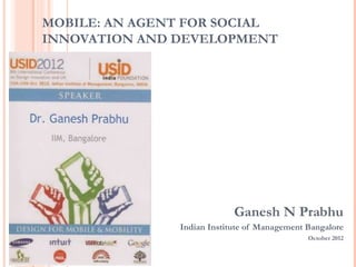 MOBILE: AN AGENT FOR SOCIAL
INNOVATION AND DEVELOPMENT




                            Ganesh N Prabhu
               Indian Institute of Management Bangalore
                                              October 2012
 