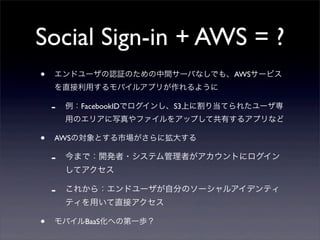 Social Sign-in + AWS = ?
• エンドユーザの認証のための中間サーバなしでも、AWSサービス
を直接利用するモバイルアプリが作れるように
- 例：FacebookIDでログインし、S3上に割り当てられたユーザ専
用のエリアに写真やファイルをアップして共有するアプリなど
• AWSの対象とする市場がさらに拡大する
- 今まで：開発者・システム管理者がアカウントにログイン
してアクセス
- これから：エンドユーザが自分のソーシャルアイデンティ
ティを用いて直接アクセス
• モバイルBaaS化への第一歩？
 
