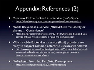 Appendix: References (2)
• Overview Of The Backend as a Service (BaaS) Space
- https://cloudsecurity.intel.com/analyst-reviews/overiew-of-baas
• Mobile Backend-as-a-Service (MBaaS): Give me Liberty or
give me… Convenience?
- http://blog.programmableweb.com/2012/11/29/mobile-backend-as-a-
service-mbaas-give-me-liberty-or-give-me-convenience/
• Which mobile Backend as a service (BaaS) providers are
ready to support common enterprise usecases/workﬂows?
- http://www.quora.com/Mobile-Applications/Which-mobile-Backend-
as-a-service-BaaS-providers-are-ready-to-support-common-
enterprise-usecases-workﬂows
• NoBackend: Front-End First Web Development
- http://www.infoq.com/news/2013/05/nobackend
 
