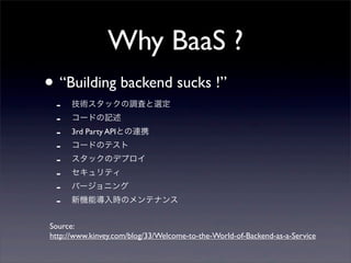 Why BaaS ?
• “Building backend sucks !”
- 技術スタックの調査と選定
- コードの記述
- 3rd Party APIとの連携
- コードのテスト
- スタックのデプロイ
- セキュリティ
- バージョニング
- 新機能導入時のメンテナンス
Source:
http://www.kinvey.com/blog/33/Welcome-to-the-World-of-Backend-as-a-Service
 
